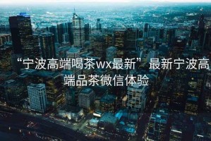 “寧波高端喝茶wx最新”最新寧波高端品茶微信體驗