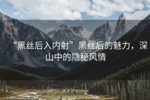“黑絲后入內射”黑絲后的魅力，深山中的隱秘風(fēng)情