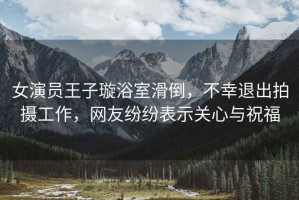 女演員王子璇浴室滑倒，不幸退出拍攝工作，網(wǎng)友紛紛表示關(guān)心與祝福
