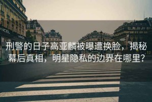 刑警的日子高亞麟被曝遭換臉，揭秘幕后真相，明星隱私的邊界在哪里？