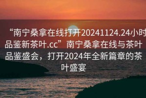 “南寧桑拿在線(xiàn)打開(kāi)20241124.24小時(shí)品鑒新茶葉.cc”南寧桑拿在線(xiàn)與茶葉品鑒盛會(huì )，打開(kāi)2024年全新篇章的茶葉盛宴
