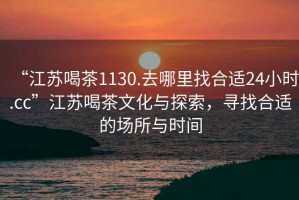 “江蘇喝茶1130.去哪里找合適24小時(shí).cc”江蘇喝茶文化與探索，尋找合適的場(chǎng)所與時(shí)間