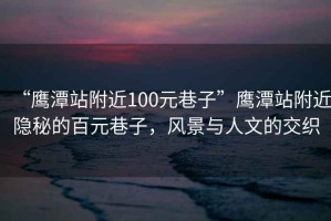 “鷹潭站附近100元巷子”鷹潭站附近隱秘的百元巷子，風(fēng)景與人文的交織