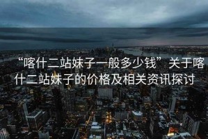 “喀什二站妹子一般多少錢(qián)”關(guān)于喀什二站妹子的價(jià)格及相關(guān)資訊探討