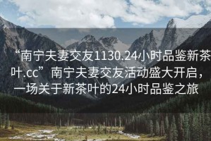 “南寧夫妻交友1130.24小時(shí)品鑒新茶葉.cc”南寧夫妻交友活動(dòng)盛大開(kāi)啟，一場(chǎng)關(guān)于新茶葉的24小時(shí)品鑒之旅