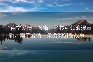“南寧愛(ài)情一條街”科技引領(lǐng)浪漫革新，南寧愛(ài)情一條街的創(chuàng  )新故事