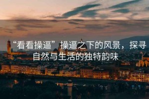 “看看操逼”操逼之下的風(fēng)景，探尋自然與生活的獨特韻味