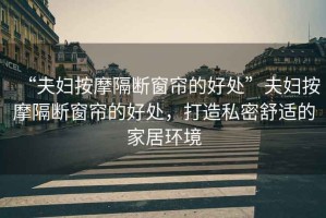 “夫婦按摩隔斷窗簾的好處”夫婦按摩隔斷窗簾的好處，打造私密舒適的家居環(huán)境