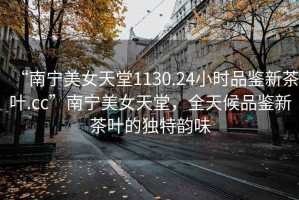 “南寧美女天堂1130.24小時(shí)品鑒新茶葉.cc”南寧美女天堂，全天候品鑒新茶葉的獨特韻味