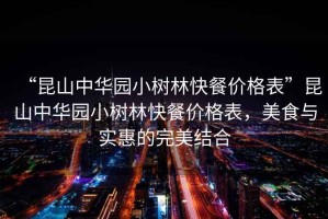 “昆山中華園小樹(shù)林快餐價(jià)格表”昆山中華園小樹(shù)林快餐價(jià)格表，美食與實(shí)惠的完美結合