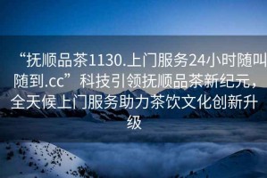 “撫順品茶1130.上門(mén)服務(wù)24小時(shí)隨叫隨到.cc”科技引領(lǐng)撫順品茶新紀元，全天候上門(mén)服務(wù)助力茶飲文化創(chuàng  )新升級