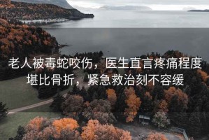 老人被毒蛇咬傷，醫生直言疼痛程度堪比骨折，緊急救治刻不容緩
