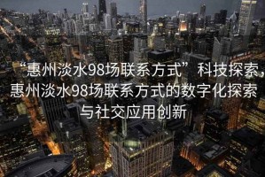 “惠州淡水98場(chǎng)聯(lián)系方式”科技探索，惠州淡水98場(chǎng)聯(lián)系方式的數字化探索與社交應用創(chuàng  )新