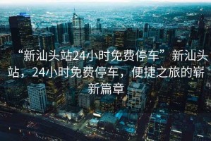 “新汕頭站24小時(shí)免費停車(chē)”新汕頭站，24小時(shí)免費停車(chē)，便捷之旅的嶄新篇章