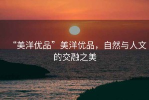 “美洋優(yōu)品”美洋優(yōu)品，自然與人文的交融之美