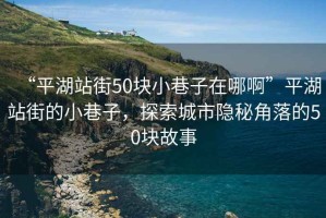 “平湖站街50塊小巷子在哪啊”平湖站街的小巷子，探索城市隱秘角落的50塊故事