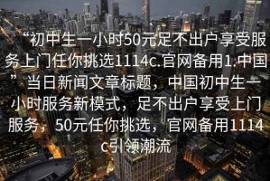 “初中生一小時(shí)50元足不出戶(hù)享受服務(wù)上門(mén)任你挑選1114c.官網(wǎng)備用1.中國”當日新聞文章標題，中國初中生一小時(shí)服務(wù)新模式，足不出戶(hù)享受上門(mén)服務(wù)，50元任你挑選，官網(wǎng)備用1114c引領(lǐng)潮流