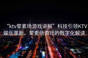 “ktv葷素場(chǎng)游戲講解”科技引領(lǐng)KTV娛樂(lè )革新，葷素場(chǎng)游戲的數字化解讀