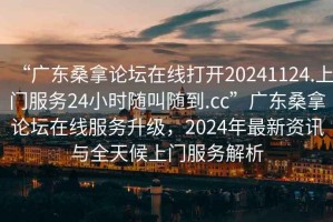 “廣東桑拿論壇在線(xiàn)打開(kāi)20241124.上門(mén)服務(wù)24小時(shí)隨叫隨到.cc”廣東桑拿論壇在線(xiàn)服務(wù)升級，2024年最新資訊與全天候上門(mén)服務(wù)解析