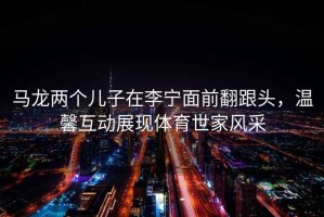 馬龍兩個(gè)兒子在李寧面前翻跟頭，溫馨互動(dòng)展現體育世家風(fēng)采
