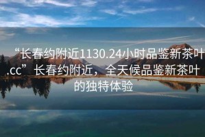 “長(cháng)春約附近1130.24小時(shí)品鑒新茶葉.cc”長(cháng)春約附近，全天候品鑒新茶葉的獨特體驗