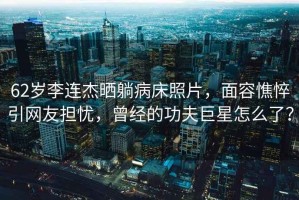 62歲李連杰曬躺病床照片，面容憔悴引網(wǎng)友擔憂(yōu)，曾經(jīng)的功夫巨星怎么了？
