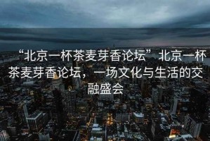 “北京一杯茶麥芽香論壇”北京一杯茶麥芽香論壇，一場(chǎng)文化與生活的交融盛會(huì )