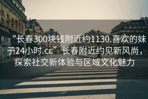 “長(cháng)春300塊錢(qián)附近約1130.喜歡的妹子24小時(shí).cc”長(cháng)春附近約見(jiàn)新風(fēng)尚，探索社交新體驗與區域文化魅力