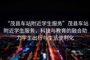 “茂縣車(chē)站附近學(xué)生服務(wù)”茂縣車(chē)站附近學(xué)生服務(wù)，科技與教育的融合助力學(xué)生出行與生活便利化