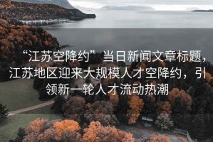 “江蘇空降約”當日新聞文章標題，江蘇地區迎來(lái)大規模人才空降約，引領(lǐng)新一輪人才流動(dòng)熱潮
