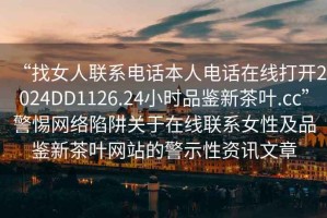“找女人聯(lián)系電話(huà)本人電話(huà)在線(xiàn)打開(kāi)2024DD1126.24小時(shí)品鑒新茶葉.cc”警惕網(wǎng)絡(luò )陷阱關(guān)于在線(xiàn)聯(lián)系女性及品鑒新茶葉網(wǎng)站的警示性資訊文章