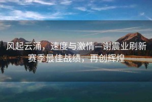 風(fēng)起云涌，速度與激情—謝震業(yè)刷新賽季最佳戰績(jì)，再創(chuàng  )輝煌