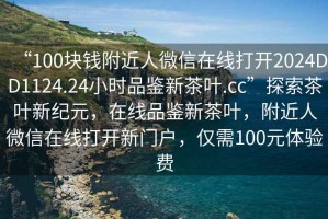 “100塊錢(qián)附近人微信在線(xiàn)打開(kāi)2024DD1124.24小時(shí)品鑒新茶葉.cc”探索茶葉新紀元，在線(xiàn)品鑒新茶葉，附近人微信在線(xiàn)打開(kāi)新門(mén)戶(hù)，僅需100元體驗費