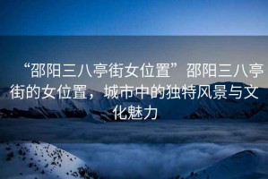 “邵陽(yáng)三八亭街女位置”邵陽(yáng)三八亭街的女位置，城市中的獨特風(fēng)景與文化魅力