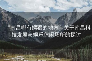 “南昌哪有嫖猖的地方”關(guān)于南昌科技發(fā)展與娛樂(lè )休閑場(chǎng)所的探討