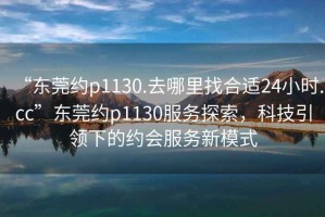 “東莞約p1130.去哪里找合適24小時(shí).cc”東莞約p1130服務(wù)探索，科技引領(lǐng)下的約會(huì )服務(wù)新模式