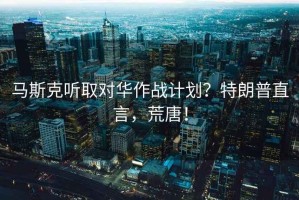 馬斯克聽(tīng)取對華作戰計劃？特朗普直言，荒唐！