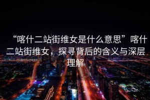 “喀什二站街維女是什么意思”喀什二站街維女，探尋背后的含義與深層理解