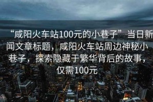 “咸陽(yáng)火車(chē)站100元的小巷子”當日新聞文章標題，咸陽(yáng)火車(chē)站周邊神秘小巷子，探索隱藏于繁華背后的故事，僅需100元