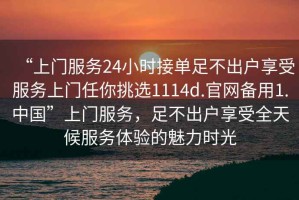 “上門(mén)服務(wù)24小時(shí)接單足不出戶(hù)享受服務(wù)上門(mén)任你挑選1114d.官網(wǎng)備用1.中國”上門(mén)服務(wù)，足不出戶(hù)享受全天候服務(wù)體驗的魅力時(shí)光