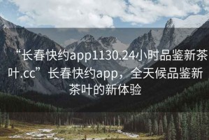 “長(cháng)春快約app1130.24小時(shí)品鑒新茶葉.cc”長(cháng)春快約app，全天候品鑒新茶葉的新體驗