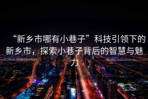 “新鄉市哪有小巷子”科技引領(lǐng)下的新鄉市，探索小巷子背后的智慧與魅力