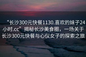 “長(cháng)沙300元快餐1130.喜歡的妹子24小時(shí).cc”揭秘長(cháng)沙美食圈，一場(chǎng)關(guān)于長(cháng)沙300元快餐與心儀女子的探索之旅