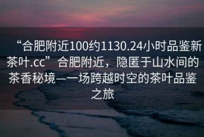 “合肥附近100約1130.24小時(shí)品鑒新茶葉.cc”合肥附近，隱匿于山水間的茶香秘境—一場(chǎng)跨越時(shí)空的茶葉品鑒之旅
