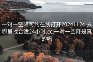 一對一空降可約在線(xiàn)打開(kāi)20241124.去哪里找合適24小時(shí).cc:一對一空降是真的嗎