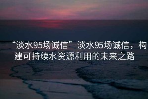 “淡水95場(chǎng)誠信”淡水95場(chǎng)誠信，構建可持續水資源利用的未來(lái)之路