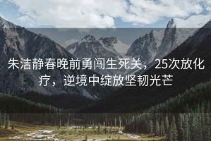 朱潔靜春晚前勇闖生死關(guān)，25次放化療，逆境中綻放堅韌光芒