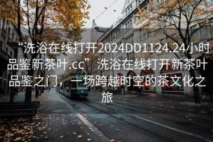 “洗浴在線(xiàn)打開(kāi)2024DD1124.24小時(shí)品鑒新茶葉.cc”洗浴在線(xiàn)打開(kāi)新茶葉品鑒之門(mén)，一場(chǎng)跨越時(shí)空的茶文化之旅