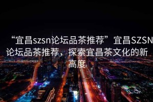 “宜昌szsn論壇品茶推薦”宜昌SZSN論壇品茶推薦，探索宜昌茶文化的新高度