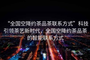 “全國空降約茶品茶聯(lián)系方式”科技引領(lǐng)茶藝新時(shí)代，全國空降約茶品茶的智能聯(lián)系方式